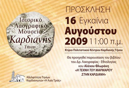 Ιστορικό Λαογραφικό Μουσείο Καρδιανής Τήνου Πρόσκληση - Εγκαίνια 16 Αυγούστου 2009 11:00 π.μ. Κτίριο Πολιτιστικού Κέντρου Καρδιανής Τήνου Θα προηγηθεί παρουσίαση του βιβλίου του Δρ. Λαογραφίας - Εθνολογίας κου Αλέκου Φλωράκη 
<<Η ΤΕΧΝΗ ΤΟΥ ΜΑΡΜΑΡΟΥ ΣΤΗΝ ΚΑΡΔΙΑΝΗ>> Αδελφότητα Τηνίων Καρδιανωτών <<Η Αγία Τριάς>>